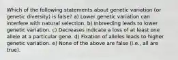 Which of the following statements about genetic variation (or genetic diversity) is false? a) Lower genetic variation can interfere with natural selection. b) Inbreeding leads to lower genetic variation. c) Decreases indicate a loss of at least one allele at a particular gene. d) Fixation of alleles leads to higher genetic variation. e) None of the above are false (i.e., all are true).