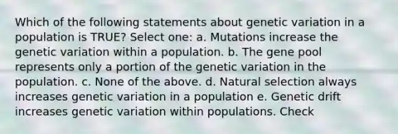 Which of the following statements about genetic variation in a population is TRUE? Select one: a. Mutations increase the genetic variation within a population. b. The gene pool represents only a portion of the genetic variation in the population. c. None of the above. d. Natural selection always increases genetic variation in a population e. Genetic drift increases genetic variation within populations. Check