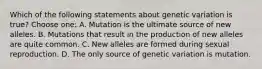 Which of the following statements about genetic variation is true? Choose one: A. Mutation is the ultimate source of new alleles. B. Mutations that result in the production of new alleles are quite common. C. New alleles are formed during sexual reproduction. D. The only source of genetic variation is mutation.