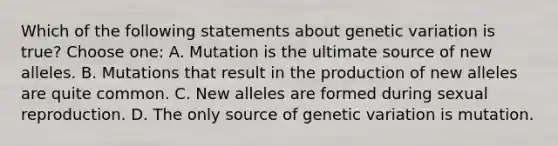 Which of the following statements about genetic variation is true? Choose one: A. Mutation is the ultimate source of new alleles. B. Mutations that result in the production of new alleles are quite common. C. New alleles are formed during sexual reproduction. D. The only source of genetic variation is mutation.