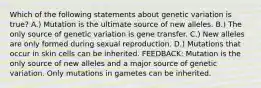 Which of the following statements about genetic variation is true? A.) Mutation is the ultimate source of new alleles. B.) The only source of genetic variation is gene transfer. C.) New alleles are only formed during sexual reproduction. D.) Mutations that occur in skin cells can be inherited. FEEDBACK: Mutation is the only source of new alleles and a major source of genetic variation. Only mutations in gametes can be inherited.