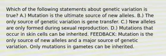 Which of the following statements about genetic variation is true? A.) Mutation is the ultimate source of new alleles. B.) The only source of genetic variation is gene transfer. C.) New alleles are only formed during sexual reproduction. D.) Mutations that occur in skin cells can be inherited. FEEDBACK: Mutation is the only source of new alleles and a major source of genetic variation. Only mutations in gametes can be inherited.