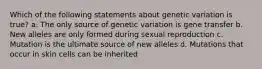 Which of the following statements about genetic variation is true? a. The only source of genetic variation is gene transfer b. New alleles are only formed during sexual reproduction c. Mutation is the ultimate source of new alleles d. Mutations that occur in skin cells can be inherited