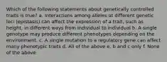 Which of the following statements about genetically controlled traits is true? a. Interactions among alleles at different genetic loci (epistasis) can affect the expression of a trait, such as height, in different ways from individual to individual b. A single genotype may produce different phenotypes depending on the environment. c. A single mutation to a regulatory gene can affect many phenotypic traits d. All of the above e. b and c only f. None of the above