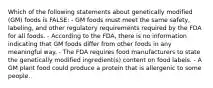 Which of the following statements about genetically modified (GM) foods is FALSE: - GM foods must meet the same safety, labeling, and other regulatory requirements required by the FDA for all foods. - According to the FDA, there is no information indicating that GM foods differ from other foods in any meaningful way. - The FDA requires food manufacturers to state the genetically modified ingredient(s) content on food labels. - A GM plant food could produce a protein that is allergenic to some people.