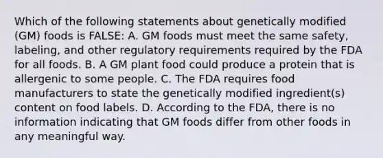 Which of the following statements about genetically modified (GM) foods is FALSE: A. GM foods must meet the same safety, labeling, and other regulatory requirements required by the FDA for all foods. B. A GM plant food could produce a protein that is allergenic to some people. C. The FDA requires food manufacturers to state the genetically modified ingredient(s) content on food labels. D. According to the FDA, there is no information indicating that GM foods differ from other foods in any meaningful way.