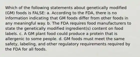 Which of the following statements about genetically modified (GM) foods is FALSE: a. According to the FDA, there is no information indicating that GM foods differ from other foods in any meaningful way. b. The FDA requires food manufacturers to state the genetically modified ingredient(s) content on food labels. c. A GM plant food could produce a protein that is allergenic to some people. d. GM foods must meet the same safety, labeling, and other regulatory requirements required by the FDA for all foods.