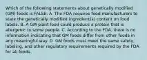 Which of the following statements about genetically modified (GM) foods is FALSE: A. The FDA requires food manufacturers to state the genetically modified ingredient(s) content on food labels. B. A GM plant food could produce a protein that is allergenic to some people. C. According to the FDA, there is no information indicating that GM foods differ from other foods in any meaningful way. D. GM foods must meet the same safety, labeling, and other regulatory requirements required by the FDA for all foods.