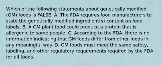 Which of the following statements about genetically modified (GM) foods is FALSE: A. The FDA requires food manufacturers to state the genetically modified ingredient(s) content on food labels. B. A GM plant food could produce a protein that is allergenic to some people. C. According to the FDA, there is no information indicating that GM foods differ from other foods in any meaningful way. D. GM foods must meet the same safety, labeling, and other regulatory requirements required by the FDA for all foods.