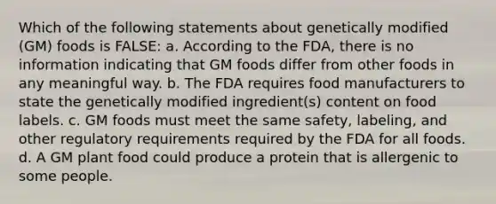 Which of the following statements about genetically modified (GM) foods is FALSE: a. According to the FDA, there is no information indicating that GM foods differ from other foods in any meaningful way. b. The FDA requires food manufacturers to state the genetically modified ingredient(s) content on food labels. c. GM foods must meet the same safety, labeling, and other regulatory requirements required by the FDA for all foods. d. A GM plant food could produce a protein that is allergenic to some people.