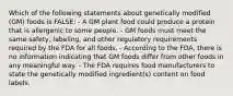 Which of the following statements about genetically modified (GM) foods is FALSE: - A GM plant food could produce a protein that is allergenic to some people. - GM foods must meet the same safety, labeling, and other regulatory requirements required by the FDA for all foods. - According to the FDA, there is no information indicating that GM foods differ from other foods in any meaningful way. - The FDA requires food manufacturers to state the genetically modified ingredient(s) content on food labels.