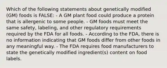 Which of the following statements about genetically modified (GM) foods is FALSE: - A GM plant food could produce a protein that is allergenic to some people. - GM foods must meet the same safety, labeling, and other regulatory requirements required by the FDA for all foods. - According to the FDA, there is no information indicating that GM foods differ from other foods in any meaningful way. - The FDA requires food manufacturers to state the genetically modified ingredient(s) content on food labels.