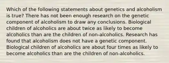 Which of the following statements about genetics and alcoholism is true? There has not been enough research on the genetic component of alcoholism to draw any conclusions. Biological children of alcoholics are about twice as likely to become alcoholics than are the children of non-alcoholics. Research has found that alcoholism does not have a genetic component. Biological children of alcoholics are about four times as likely to become alcoholics than are the children of non-alcoholics.