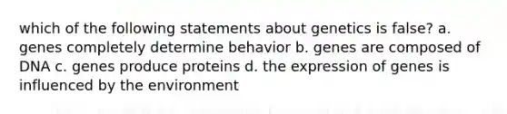 which of the following statements about genetics is false? a. genes completely determine behavior b. genes are composed of DNA c. genes produce proteins d. the expression of genes is influenced by the environment