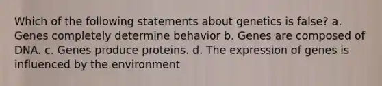 Which of the following statements about genetics is false? a. Genes completely determine behavior b. Genes are composed of DNA. c. Genes produce proteins. d. The expression of genes is influenced by the environment