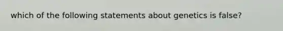 which of the following statements about genetics is false?