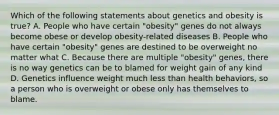 Which of the following statements about genetics and obesity is true? A. People who have certain "obesity" genes do not always become obese or develop obesity-related diseases B. People who have certain "obesity" genes are destined to be overweight no matter what C. Because there are multiple "obesity" genes, there is no way genetics can be to blamed for weight gain of any kind D. Genetics influence weight much less than health behaviors, so a person who is overweight or obese only has themselves to blame.