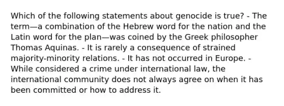 Which of the following statements about genocide is true? - The term—a combination of the Hebrew word for the nation and the Latin word for the plan—was coined by the Greek philosopher Thomas Aquinas. - It is rarely a consequence of strained majority-minority relations. - It has not occurred in Europe. - While considered a crime under international law, the international community does not always agree on when it has been committed or how to address it.