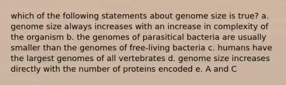 which of the following statements about genome size is true? a. genome size always increases with an increase in complexity of the organism b. the genomes of parasitical bacteria are usually smaller than the genomes of free-living bacteria c. humans have the largest genomes of all vertebrates d. genome size increases directly with the number of proteins encoded e. A and C