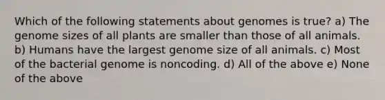 Which of the following statements about genomes is true? a) The genome sizes of all plants are smaller than those of all animals. b) Humans have the largest genome size of all animals. c) Most of the bacterial genome is noncoding. d) All of the above e) None of the above