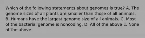 Which of the following statements about genomes is true? A. The genome sizes of all plants are smaller than those of all animals. B. Humans have the largest genome size of all animals. C. Most of the bacterial genome is noncoding. D. All of the above E. None of the above