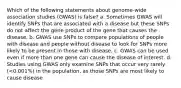 Which of the following statements about genome-wide association studies (GWAS) is false? a. Sometimes GWAS will identify SNPs that are associated with a disease but these SNPs do not affect the gene product of the gene that causes the disease. b. GWAS use SNPs to compare populations of people with disease and people without disease to look for SNPs more likely to be present in those with disease. c. GWAS can be used even if more than one gene can cause the disease of interest. d. Studies using GWAS only examine SNPs that occur very rarely (<0.001%) in the population, as those SNPs are most likely to cause disease