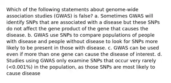 Which of the following statements about genome-wide association studies (GWAS) is false? a. Sometimes GWAS will identify SNPs that are associated with a disease but these SNPs do not affect the gene product of the gene that causes the disease. b. GWAS use SNPs to compare populations of people with disease and people without disease to look for SNPs more likely to be present in those with disease. c. GWAS can be used even if more than one gene can cause the disease of interest. d. Studies using GWAS only examine SNPs that occur very rarely (<0.001%) in the population, as those SNPs are most likely to cause disease