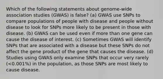 Which of the following statements about genome-wide association studies (GWAS) is false? (a) GWAS use SNPs to compare populations of people with disease and people without disease to look for SNPs more likely to be present in those with disease. (b) GWAS can be used even if more than one gene can cause the disease of interest. (c) Sometimes GWAS will identify SNPs that are associated with a disease but these SNPs do not affect the gene product of the gene that causes the disease. (d) Studies using GWAS only examine SNPs that occur very rarely (<0.001%) in the population, as those SNPs are most likely to cause disease.