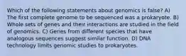 Which of the following statements about genomics is false? A) The first complete genome to be sequenced was a prokaryote. B) Whole sets of genes and their interactions are studied in the field of genomics. C) Genes from different species that have analogous sequences suggest similar function. D) DNA technology limits genomic studies to prokaryotes.