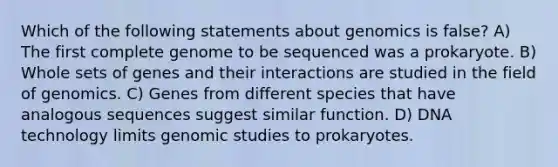 Which of the following statements about genomics is false? A) The first complete genome to be sequenced was a prokaryote. B) Whole sets of genes and their interactions are studied in the field of genomics. C) Genes from different species that have analogous sequences suggest similar function. D) DNA technology limits genomic studies to prokaryotes.