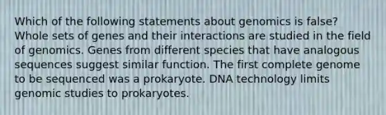 Which of the following statements about genomics is false? Whole sets of genes and their interactions are studied in the field of genomics. Genes from different species that have analogous sequences suggest similar function. The first complete genome to be sequenced was a prokaryote. DNA technology limits genomic studies to prokaryotes.