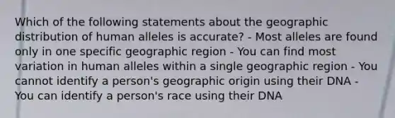 Which of the following statements about the geographic distribution of human alleles is accurate? - Most alleles are found only in one specific geographic region - You can find most variation in human alleles within a single geographic region - You cannot identify a person's geographic origin using their DNA - You can identify a person's race using their DNA