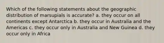 Which of the following statements about the geographic distribution of marsupials is accurate? a. they occur on all continents except Antarctica b. they occur in Australia and the Americas c. they occur only in Australia and New Guinea d. they occur only in Africa