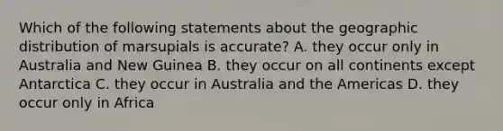 Which of the following statements about the geographic distribution of marsupials is accurate? A. they occur only in Australia and New Guinea B. they occur on all continents except Antarctica C. they occur in Australia and the Americas D. they occur only in Africa