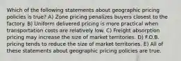 Which of the following statements about geographic pricing policies is true? A) Zone pricing penalizes buyers closest to the factory. B) Uniform delivered pricing is more practical when transportation costs are relatively low. C) Freight absorption pricing may increase the size of market territories. D) F.O.B. pricing tends to reduce the size of market territories. E) All of these statements about geographic pricing policies are true.