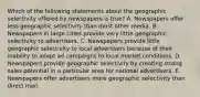 Which of the following statements about the geographic selectivity offered by newspapers is true? A. Newspapers offer less geographic selectivity than most other media. B. Newspapers in large cities provide very little geographic selectivity to advertisers. C. Newspapers provide little geographic selectivity to local advertisers because of their inability to adapt ad campaigns to local market conditions. D. Newspapers provide geographic selectivity by creating strong sales potential in a particular area for national advertisers. E. Newspapers offer advertisers more geographic selectivity than direct mail.