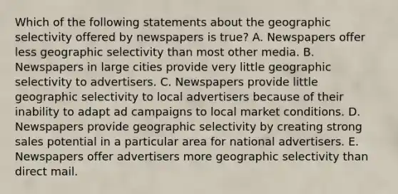 Which of the following statements about the geographic selectivity offered by newspapers is true? A. Newspapers offer less geographic selectivity than most other media. B. Newspapers in large cities provide very little geographic selectivity to advertisers. C. Newspapers provide little geographic selectivity to local advertisers because of their inability to adapt ad campaigns to local market conditions. D. Newspapers provide geographic selectivity by creating strong sales potential in a particular area for national advertisers. E. Newspapers offer advertisers more geographic selectivity than direct mail.