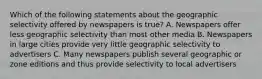 Which of the following statements about the geographic selectivity offered by newspapers is true? A. Newspapers offer less geographic selectivity than most other media B. Newspapers in large cities provide very little geographic selectivity to advertisers C. Many newspapers publish several geographic or zone editions and thus provide selectivity to local advertisers