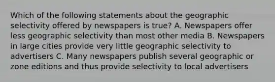 Which of the following statements about the geographic selectivity offered by newspapers is true? A. Newspapers offer less geographic selectivity than most other media B. Newspapers in large cities provide very little geographic selectivity to advertisers C. Many newspapers publish several geographic or zone editions and thus provide selectivity to local advertisers