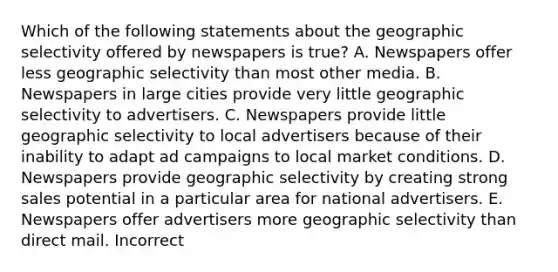 Which of the following statements about the geographic selectivity offered by newspapers is true? A. Newspapers offer less geographic selectivity than most other media. B. Newspapers in large cities provide very little geographic selectivity to advertisers. C. Newspapers provide little geographic selectivity to local advertisers because of their inability to adapt ad campaigns to local market conditions. D. Newspapers provide geographic selectivity by creating strong sales potential in a particular area for national advertisers. E. Newspapers offer advertisers more geographic selectivity than direct mail. Incorrect