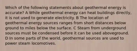 Which of the following statements about geothermal energy is accurate? A While geothermal energy can heat buildings directly, it is not used to generate electricity. B The location of geothermal energy sources ranges from short distances below ground to miles below the surface. C Steam from underground sources must be condensed before it can be used aboveground. D In some parts of the world, geothermal sources are used to power steam locomotives.