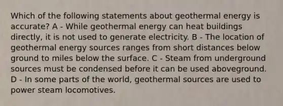 Which of the following statements about geothermal energy is accurate? A - While geothermal energy can heat buildings directly, it is not used to generate electricity. B - The location of geothermal energy sources ranges from short distances below ground to miles below the surface. C - Steam from underground sources must be condensed before it can be used aboveground. D - In some parts of the world, geothermal sources are used to power steam locomotives.