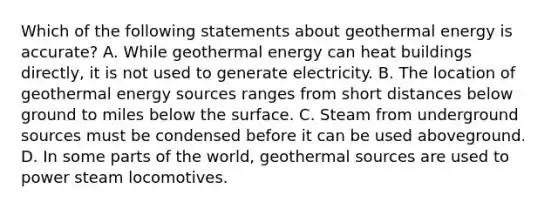 Which of the following statements about geothermal energy is accurate? A. While geothermal energy can heat buildings directly, it is not used to generate electricity. B. The location of geothermal energy sources ranges from short distances below ground to miles below the surface. C. Steam from underground sources must be condensed before it can be used aboveground. D. In some parts of the world, geothermal sources are used to power steam locomotives.