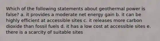 Which of the following statements about geothermal power is false? a. it provides a moderate net energy gain b. it can be highly efficient at accessible sites c. it releases more carbon dioxide than fossil fuels d. it has a low cost at accessible sites e. there is a scarcity of suitable sites