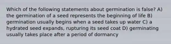 Which of the following statements about germination is false? A) the germination of a seed represents the beginning of life B) germination usually begins when a seed takes up water C) a hydrated seed expands, rupturing its seed coat D) germinating usually takes place after a period of dormancy