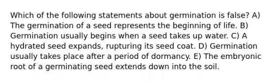 Which of the following statements about germination is false? A) The germination of a seed represents the beginning of life. B) Germination usually begins when a seed takes up water. C) A hydrated seed expands, rupturing its seed coat. D) Germination usually takes place after a period of dormancy. E) The embryonic root of a germinating seed extends down into the soil.