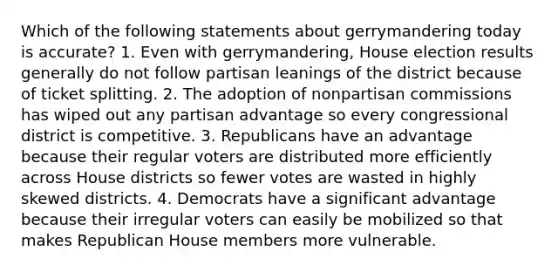 Which of the following statements about gerrymandering today is accurate? 1. Even with gerrymandering, House election results generally do not follow partisan leanings of the district because of ticket splitting. 2. The adoption of nonpartisan commissions has wiped out any partisan advantage so every congressional district is competitive. 3. Republicans have an advantage because their regular voters are distributed more efficiently across House districts so fewer votes are wasted in highly skewed districts. 4. Democrats have a significant advantage because their irregular voters can easily be mobilized so that makes Republican House members more vulnerable.