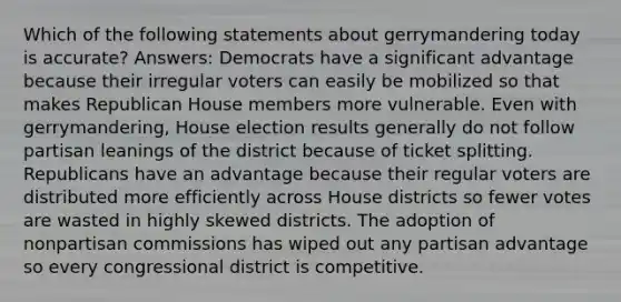 Which of the following statements about gerrymandering today is accurate? Answers: Democrats have a significant advantage because their irregular voters can easily be mobilized so that makes Republican House members more vulnerable. Even with gerrymandering, House election results generally do not follow partisan leanings of the district because of ticket splitting. Republicans have an advantage because their regular voters are distributed more efficiently across House districts so fewer votes are wasted in highly skewed districts. The adoption of nonpartisan commissions has wiped out any partisan advantage so every congressional district is competitive.