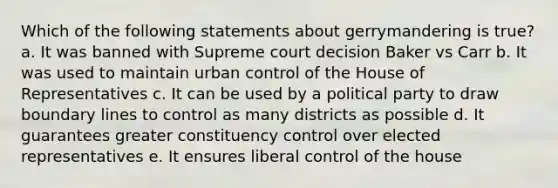 Which of the following statements about gerrymandering is true? a. It was banned with Supreme court decision Baker vs Carr b. It was used to maintain urban control of the House of Representatives c. It can be used by a political party to draw boundary lines to control as many districts as possible d. It guarantees greater constituency control over elected representatives e. It ensures liberal control of the house