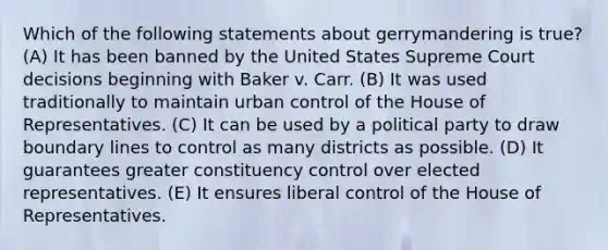 Which of the following statements about gerrymandering is true? (A) It has been banned by the United States Supreme Court decisions beginning with Baker v. Carr. (B) It was used traditionally to maintain urban control of the House of Representatives. (C) It can be used by a political party to draw boundary lines to control as many districts as possible. (D) It guarantees greater constituency control over elected representatives. (E) It ensures liberal control of the House of Representatives.